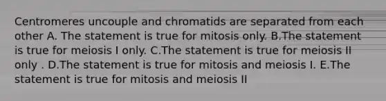 Centromeres uncouple and chromatids are separated from each other A. The statement is true for mitosis only. B.The statement is true for meiosis I only. C.The statement is true for meiosis II only . D.The statement is true for mitosis and meiosis I. E.The statement is true for mitosis and meiosis II