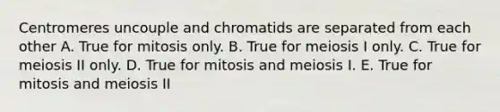 Centromeres uncouple and chromatids are separated from each other A. True for mitosis only. B. True for meiosis I only. C. True for meiosis II only. D. True for mitosis and meiosis I. E. True for mitosis and meiosis II