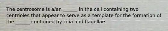 The centrosome is a/an ______ in the cell containing two centrioles that appear to serve as a template for the formation of the ______ contained by cilia and flagellae.