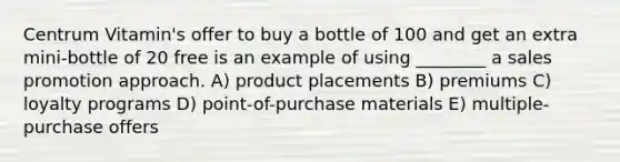 Centrum Vitamin's offer to buy a bottle of 100 and get an extra mini-bottle of 20 free is an example of using ________ a sales promotion approach. A) product placements B) premiums C) loyalty programs D) point-of-purchase materials E) multiple-purchase offers