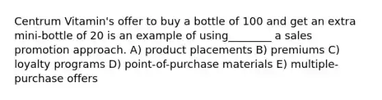 Centrum Vitamin's offer to buy a bottle of 100 and get an extra mini-bottle of 20 is an example of using________ a sales promotion approach. A) product placements B) premiums C) loyalty programs D) point-of-purchase materials E) multiple-purchase offers