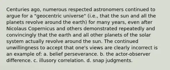 Centuries ago, numerous respected astronomers continued to argue for a "geocentric universe" (i.e., that the sun and all the planets revolve around the earth) for many years, even after Nicolaus Copernicus and others demonstrated repeatedly and convincingly that the earth and all other planets of the solar system actually revolve around the sun. The continued unwillingness to accept that one's views are clearly incorrect is an example of: a. belief perseverance. b. the actor-observer difference. c. illusory correlation. d. snap judgments.