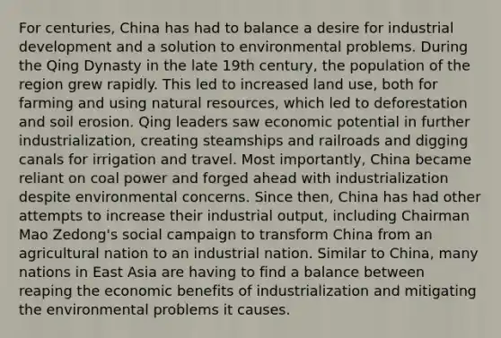 For centuries, China has had to balance a desire for industrial development and a solution to environmental problems. During the Qing Dynasty in the late 19th century, the population of the region grew rapidly. This led to increased land use, both for farming and using <a href='https://www.questionai.com/knowledge/k6l1d2KrZr-natural-resources' class='anchor-knowledge'>natural resources</a>, which led to deforestation and soil erosion. Qing leaders saw economic potential in further industrialization, creating steamships and railroads and digging canals for irrigation and travel. Most importantly, China became reliant on coal power and forged ahead with industrialization despite environmental concerns. Since then, China has had other attempts to increase their industrial output, including Chairman Mao Zedong's social campaign to transform China from an agricultural nation to an industrial nation. Similar to China, many nations in East Asia are having to find a balance between reaping the economic benefits of industrialization and mitigating the environmental problems it causes.