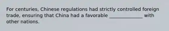 For centuries, Chinese regulations had strictly controlled foreign trade, ensuring that China had a favorable ______________ with other nations.