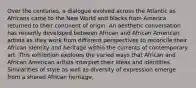 Over the centuries, a dialogue evolved across the Atlantic as Africans came to the New World and blacks from America returned to their continent of origin. An aesthetic conversation has recently developed between African and African American artists as they work from different perspectives to reconcile their African identity and heritage within the currents of contemporary art. This exhibition explores the varied ways that African and African American artists interpret their ideas and identities. Similarities of style as well as diversity of expression emerge from a shared African heritage.