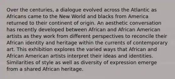 Over the centuries, a dialogue evolved across the Atlantic as Africans came to the New World and blacks from America returned to their continent of origin. An aesthetic conversation has recently developed between African and African American artists as they work from different perspectives to reconcile their African identity and heritage within the currents of contemporary art. This exhibition explores the varied ways that African and African American artists interpret their ideas and identities. Similarities of style as well as diversity of expression emerge from a shared African heritage.