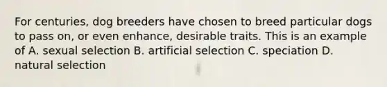 For centuries, dog breeders have chosen to breed particular dogs to pass on, or even enhance, desirable traits. This is an example of A. sexual selection B. artificial selection C. speciation D. natural selection