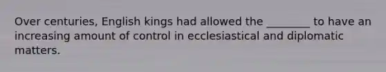 Over centuries, English kings had allowed the ________ to have an increasing amount of control in ecclesiastical and diplomatic matters.