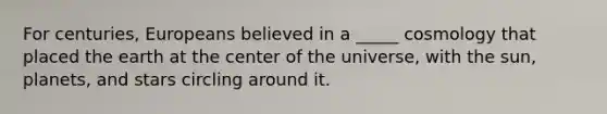 For centuries, Europeans believed in a _____ cosmology that placed the earth at the center of the universe, with the sun, planets, and stars circling around it.