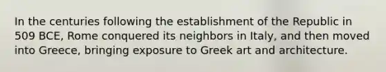 In the centuries following the establishment of the Republic in 509 BCE, Rome conquered its neighbors in Italy, and then moved into Greece, bringing exposure to Greek art and architecture.