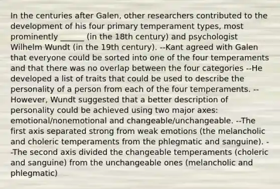 In the centuries after Galen, other researchers contributed to the development of his four primary temperament types, most prominently ______ (in the 18th century) and psychologist Wilhelm Wundt (in the 19th century). --Kant agreed with Galen that everyone could be sorted into one of the four temperaments and that there was no overlap between the four categories --He developed a list of traits that could be used to describe the personality of a person from each of the four temperaments. --However, Wundt suggested that a better description of personality could be achieved using two major axes: emotional/nonemotional and changeable/unchangeable. --The first axis separated strong from weak emotions (the melancholic and choleric temperaments from the phlegmatic and sanguine). --The second axis divided the changeable temperaments (choleric and sanguine) from the unchangeable ones (melancholic and phlegmatic)