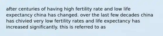 after centuries of having high fertility rate and low life expectancy china has changed. over the last few decades china has chivied very low fertility rates and life expectancy has increased significantly. this is referred to as