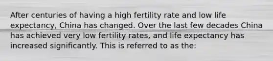 After centuries of having a high fertility rate and low life expectancy, China has changed. Over the last few decades China has achieved very low fertility rates, and life expectancy has increased significantly. This is referred to as the: