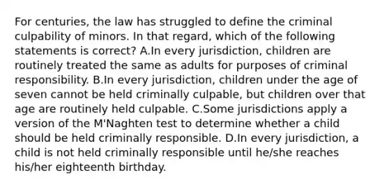 For centuries, the law has struggled to define the criminal culpability of minors. In that regard, which of the following statements is correct? A.In every jurisdiction, children are routinely treated the same as adults for purposes of criminal responsibility. B.In every jurisdiction, children under the age of seven cannot be held criminally culpable, but children over that age are routinely held culpable. C.Some jurisdictions apply a version of the M'Naghten test to determine whether a child should be held criminally responsible. D.In every jurisdiction, a child is not held criminally responsible until he/she reaches his/her eighteenth birthday.