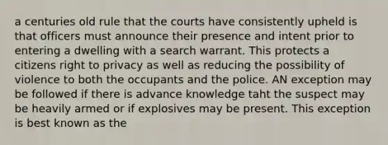 a centuries old rule that the courts have consistently upheld is that officers must announce their presence and intent prior to entering a dwelling with a search warrant. This protects a citizens right to privacy as well as reducing the possibility of violence to both the occupants and the police. AN exception may be followed if there is advance knowledge taht the suspect may be heavily armed or if explosives may be present. This exception is best known as the