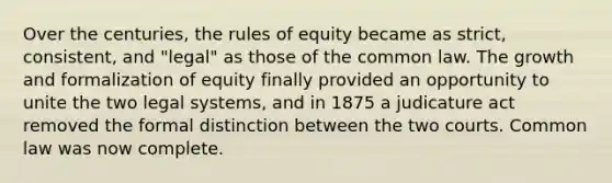 Over the centuries, the rules of equity became as strict, consistent, and "legal" as those of the common law. The growth and formalization of equity finally provided an opportunity to unite the two legal systems, and in 1875 a judicature act removed the formal distinction between the two courts. Common law was now complete.