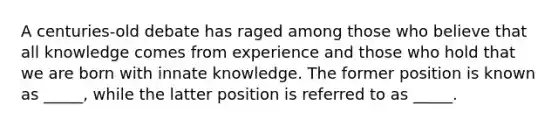 A centuries-old debate has raged among those who believe that all knowledge comes from experience and those who hold that we are born with innate knowledge. The former position is known as _____, while the latter position is referred to as _____.