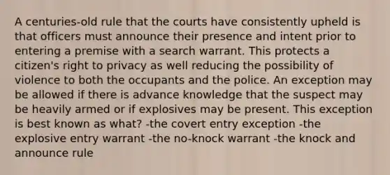 A centuries-old rule that the courts have consistently upheld is that officers must announce their presence and intent prior to entering a premise with a search warrant. This protects a citizen's right to privacy as well reducing the possibility of violence to both the occupants and the police. An exception may be allowed if there is advance knowledge that the suspect may be heavily armed or if explosives may be present. This exception is best known as what? -the covert entry exception -the explosive entry warrant -the no-knock warrant -the knock and announce rule