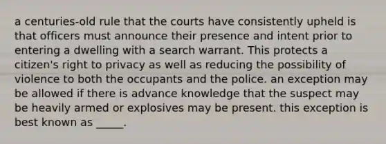 a centuries-old rule that the courts have consistently upheld is that officers must announce their presence and intent prior to entering a dwelling with a search warrant. This protects a citizen's right to privacy as well as reducing the possibility of violence to both the occupants and the police. an exception may be allowed if there is advance knowledge that the suspect may be heavily armed or explosives may be present. this exception is best known as _____.