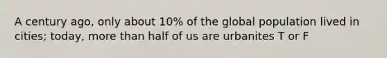 A century ago, only about 10% of the global population lived in cities; today, more than half of us are urbanites T or F