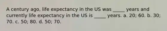 A century ago, life expectancy in the US was _____ years and currently life expectancy in the US is _____ years. a. 20; 60. b. 30; 70. c. 50; 80. d. 50; 70.