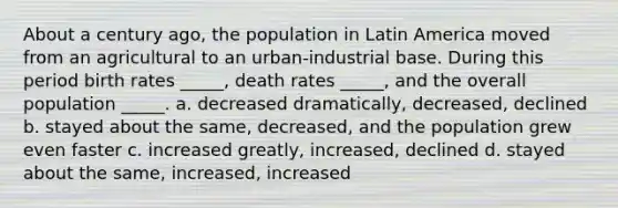 About a century ago, the population in Latin America moved from an agricultural to an urban-industrial base. During this period birth rates _____, death rates _____, and the overall population _____. a. decreased dramatically, decreased, declined b. stayed about the same, decreased, and the population grew even faster c. increased greatly, increased, declined d. stayed about the same, increased, increased