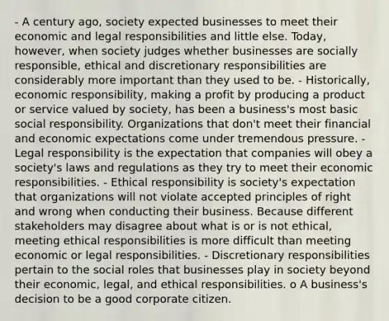 - A century ago, society expected businesses to meet their economic and legal responsibilities and little else. Today, however, when society judges whether businesses are socially responsible, ethical and discretionary responsibilities are considerably more important than they used to be. - Historically, economic responsibility, making a profit by producing a product or service valued by society, has been a business's most basic social responsibility. Organizations that don't meet their financial and economic expectations come under tremendous pressure. - Legal responsibility is the expectation that companies will obey a society's laws and regulations as they try to meet their economic responsibilities. - Ethical responsibility is society's expectation that organizations will not violate accepted principles of right and wrong when conducting their business. Because different stakeholders may disagree about what is or is not ethical, meeting ethical responsibilities is more difficult than meeting economic or legal responsibilities. - Discretionary responsibilities pertain to the social roles that businesses play in society beyond their economic, legal, and ethical responsibilities. o A business's decision to be a good corporate citizen.