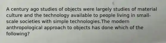 A century ago studies of objects were largely studies of material culture and the technology available to people living in small-scale societies with simple technologies.The modern anthropological approach to objects has done which of the following?