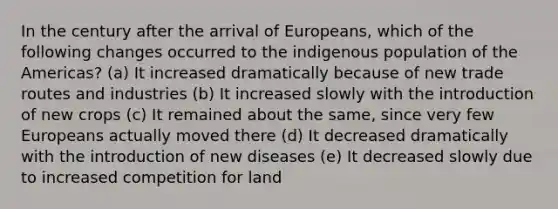 In the century after the arrival of Europeans, which of the following changes occurred to the indigenous population of the Americas? (a) It increased dramatically because of new trade routes and industries (b) It increased slowly with the introduction of new crops (c) It remained about the same, since very few Europeans actually moved there (d) It decreased dramatically with the introduction of new diseases (e) It decreased slowly due to increased competition for land