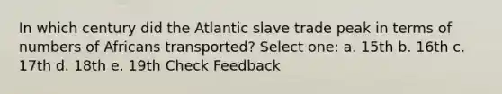 In which century did the Atlantic slave trade peak in terms of numbers of Africans transported? Select one: a. 15th b. 16th c. 17th d. 18th e. 19th Check Feedback