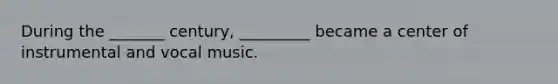 During the _______ century, _________ became a center of instrumental and vocal music.