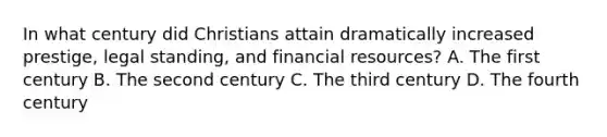 In what century did Christians attain dramatically increased prestige, legal standing, and financial resources? A. The first century B. The second century C. The third century D. The fourth century