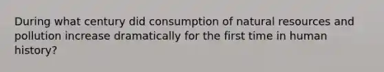 During what century did consumption of natural resources and pollution increase dramatically for the first time in human history?