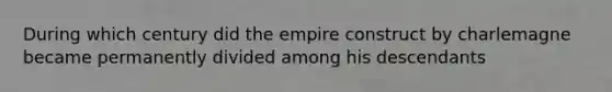 During which century did the empire construct by charlemagne became permanently divided among his descendants