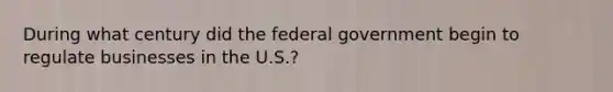 During what century did the federal government begin to regulate businesses in the U.S.?