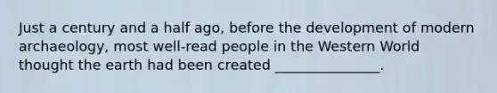 Just a century and a half ago, before the development of modern archaeology, most well-read people in the Western World thought the earth had been created _______________.