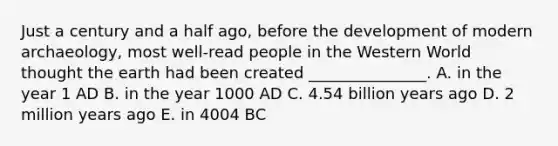 Just a century and a half ago, before the development of modern archaeology, most well-read people in the Western World thought the earth had been created _______________. A. in the year 1 AD B. in the year 1000 AD C. 4.54 billion years ago D. 2 million years ago E. in 4004 BC