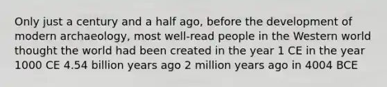 Only just a century and a half ago, before the development of modern archaeology, most well-read people in the Western world thought the world had been created in the year 1 CE in the year 1000 CE 4.54 billion years ago 2 million years ago in 4004 BCE