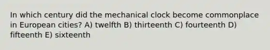 In which century did the mechanical clock become commonplace in European cities? A) twelfth B) thirteenth C) fourteenth D) fifteenth E) sixteenth