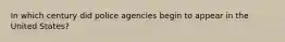 In which century did police agencies begin to appear in the United States?