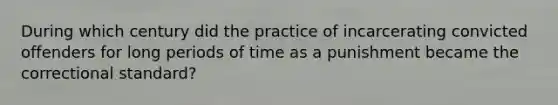 During which century did the practice of incarcerating convicted offenders for long periods of time as a punishment became the correctional standard?