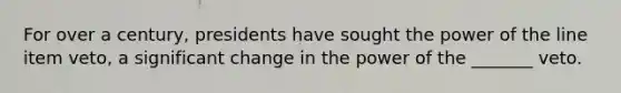 For over a century, presidents have sought the power of the line item veto, a significant change in the power of the _______ veto.
