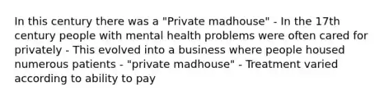 In this century there was a "Private madhouse" - In the 17th century people with mental health problems were often cared for privately - This evolved into a business where people housed numerous patients - "private madhouse" - Treatment varied according to ability to pay