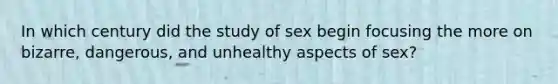 In which century did the study of sex begin focusing the more on bizarre, dangerous, and unhealthy aspects of sex?