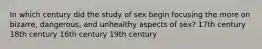 In which century did the study of sex begin focusing the more on bizarre, dangerous, and unhealthy aspects of sex? 17th century 18th century 16th century 19th century