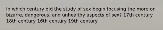 In which century did the study of sex begin focusing the more on bizarre, dangerous, and unhealthy aspects of sex? 17th century 18th century 16th century 19th century