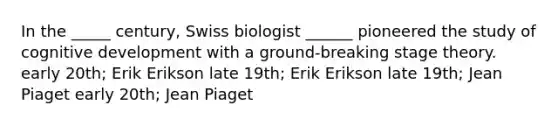 In the _____ century, Swiss biologist ______ pioneered the study of cognitive development with a ground-breaking stage theory. early 20th; Erik Erikson late 19th; Erik Erikson late 19th; Jean Piaget early 20th; Jean Piaget