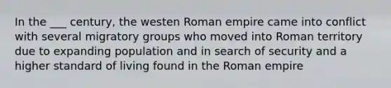 In the ___ century, the westen Roman empire came into conflict with several migratory groups who moved into Roman territory due to expanding population and in search of security and a higher standard of living found in the Roman empire