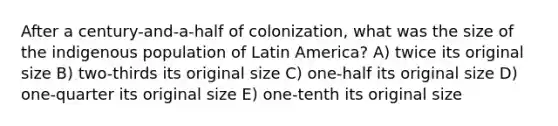 After a century-and-a-half of colonization, what was the size of the indigenous population of Latin America? A) twice its original size B) two-thirds its original size C) one-half its original size D) one-quarter its original size E) one-tenth its original size