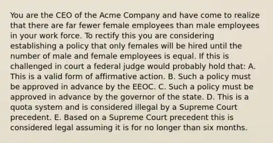 You are the CEO of the Acme Company and have come to realize that there are far fewer female employees than male employees in your work force. To rectify this you are considering establishing a policy that only females will be hired until the number of male and female employees is equal. If this is challenged in court a federal judge would probably hold that: A. This is a valid form of affirmative action. B. Such a policy must be approved in advance by the EEOC. C. Such a policy must be approved in advance by the governor of the state. D. This is a quota system and is considered illegal by a Supreme Court precedent. E. Based on a Supreme Court precedent this is considered legal assuming it is for no longer than six months.